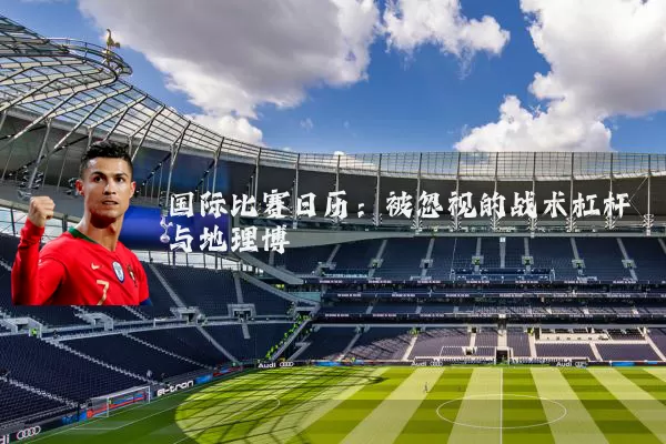 国际比赛日历:被忽视的战术杠杆与地理博弈