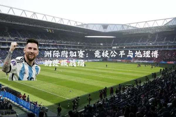 洲际附加赛:竞技公平与地理博弈的终极战场